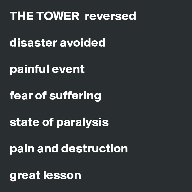 THE TOWER  reversed

disaster avoided

painful event

fear of suffering

state of paralysis

pain and destruction 

great lesson