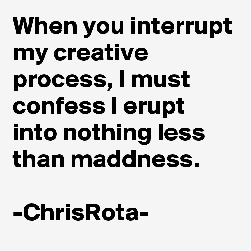 When you interrupt my creative process, I must confess I erupt into nothing less than maddness.

-ChrisRota-
