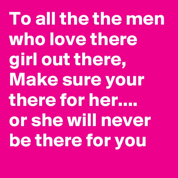 To all the the men who love there girl out there, Make sure your there for her....
or she will never  be there for you