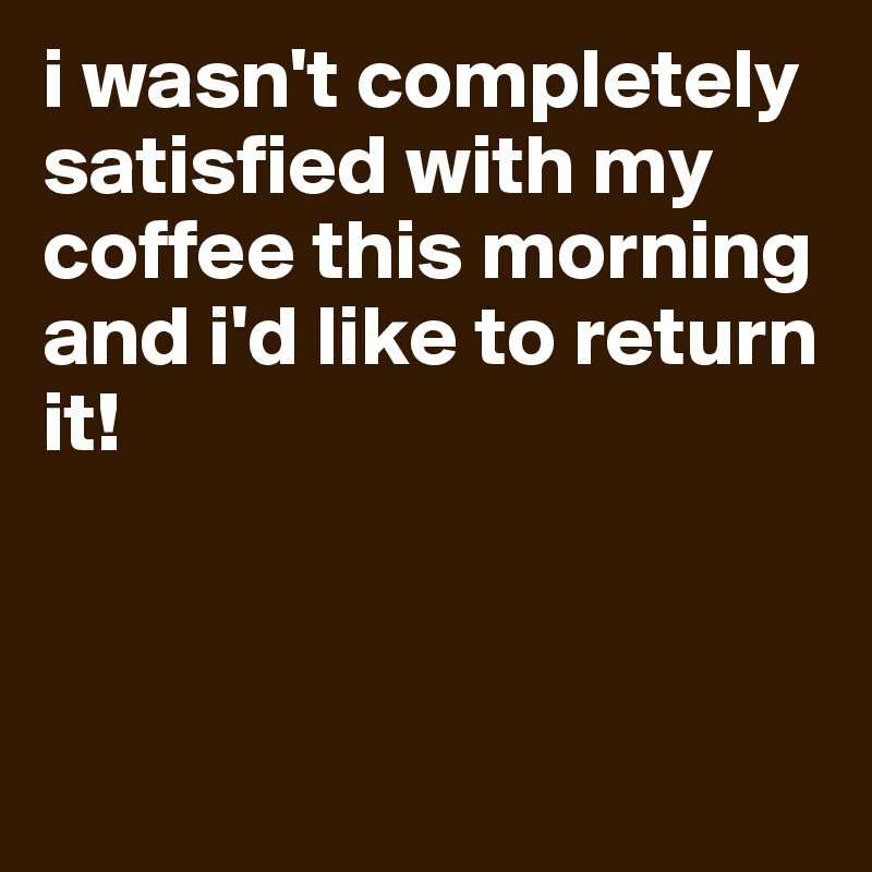 i wasn't completely satisfied with my coffee this morning and i'd like to return it!



