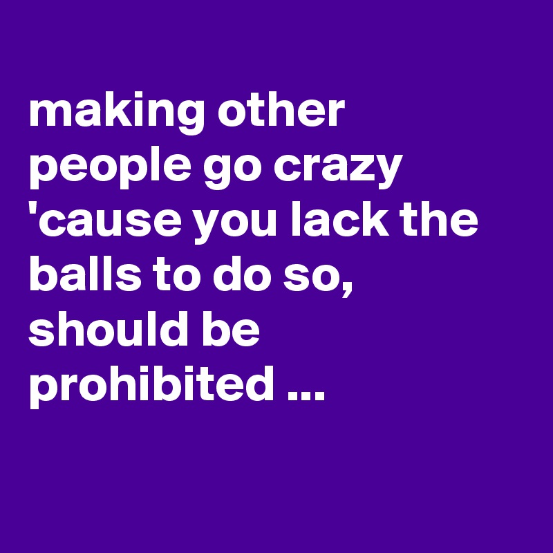 
making other people go crazy 'cause you lack the balls to do so, should be prohibited ...

