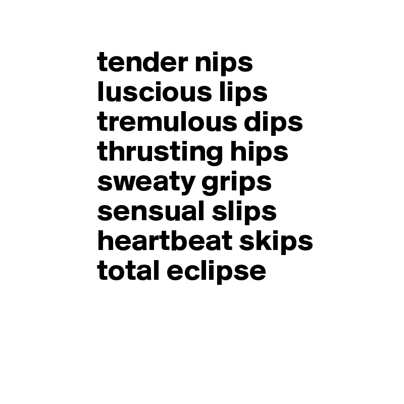     
             tender nips 
             luscious lips
             tremulous dips
             thrusting hips
             sweaty grips
             sensual slips
             heartbeat skips
             total eclipse


