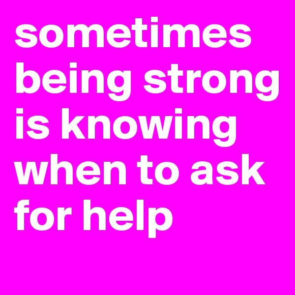 sometimes being strong is knowing when to ask for help