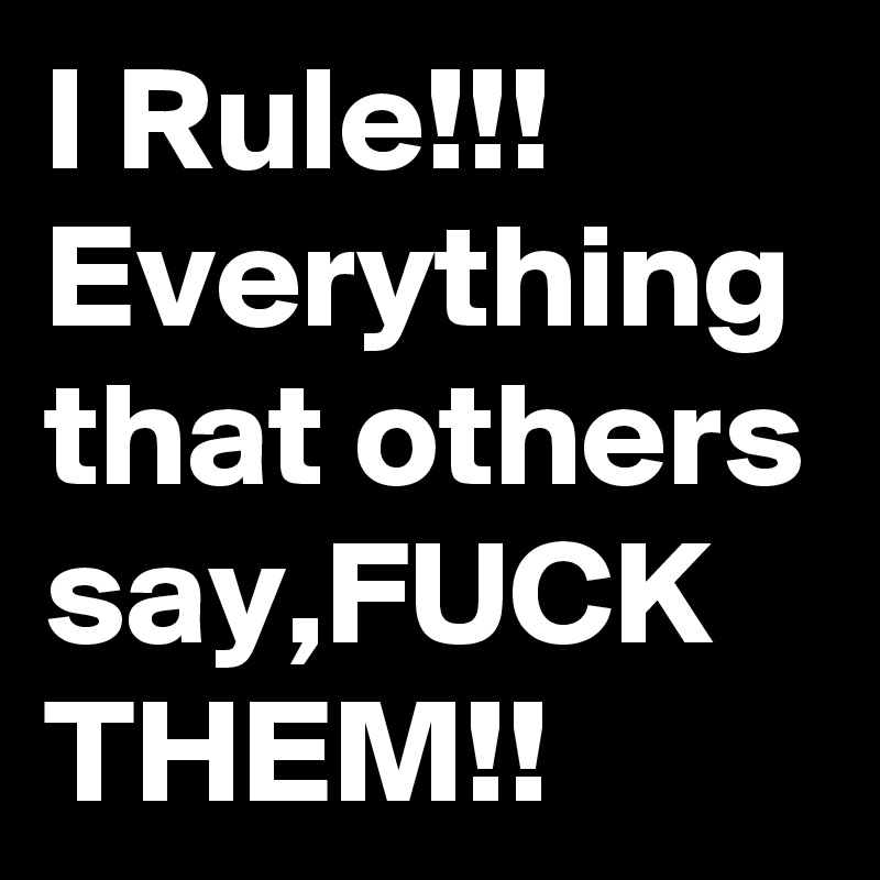 I Rule!!!
Everything that others say,FUCK THEM!!
