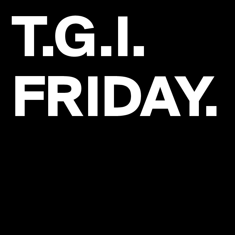 T.G.I.
FRIDAY.