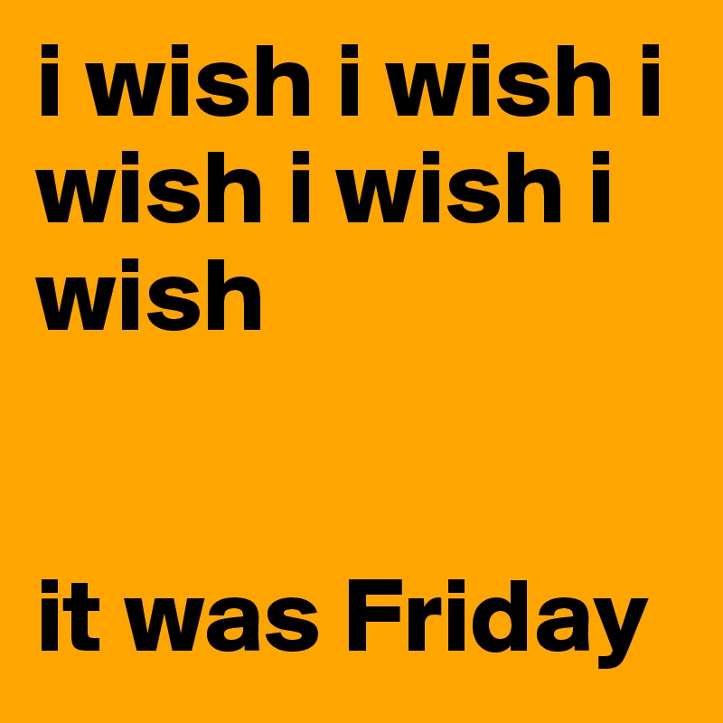 i wish i wish i wish i wish i wish 


it was Friday 