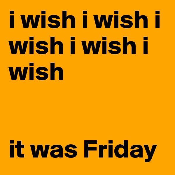 i wish i wish i wish i wish i wish 


it was Friday 
