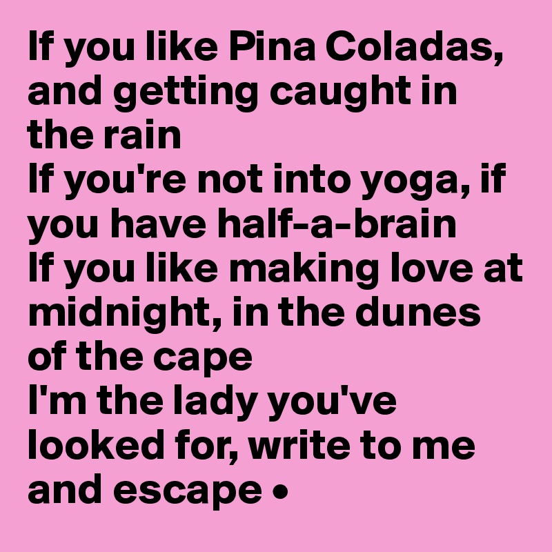 If you like Pina Coladas, and getting caught in the rain
If you're not into yoga, if you have half-a-brain
If you like making love at midnight, in the dunes of the cape
I'm the lady you've looked for, write to me and escape •
