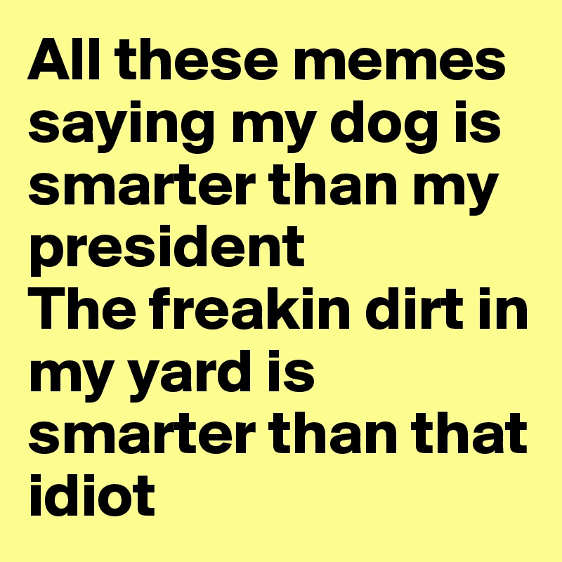 All these memes saying my dog is smarter than my president
The freakin dirt in my yard is smarter than that idiot 
