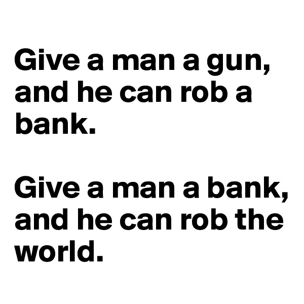 
Give a man a gun,
and he can rob a bank.

Give a man a bank,
and he can rob the world.