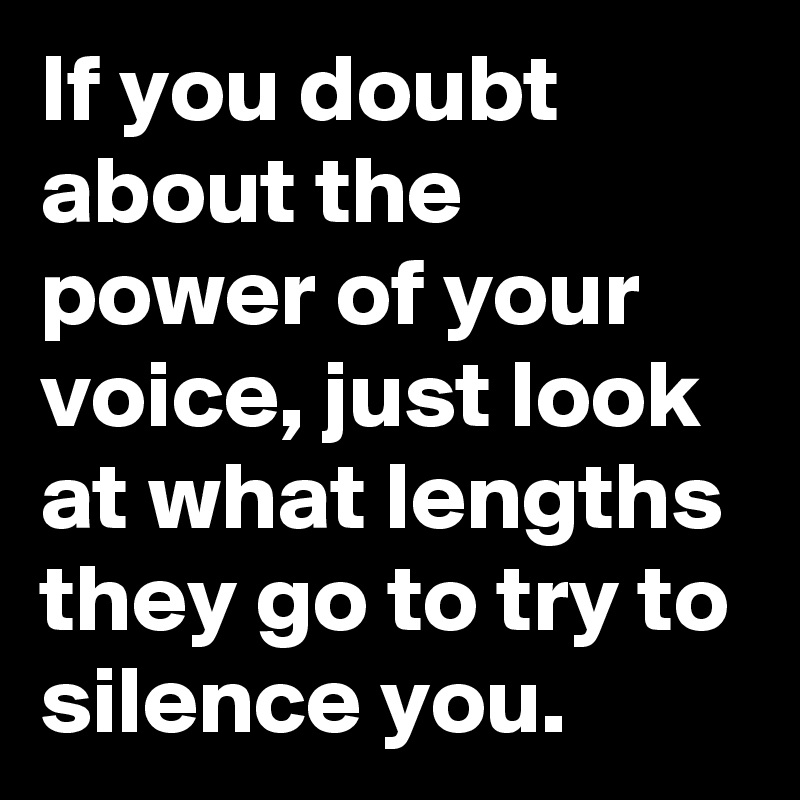 If you doubt about the power of your voice, just look at what lengths they go to try to silence you.