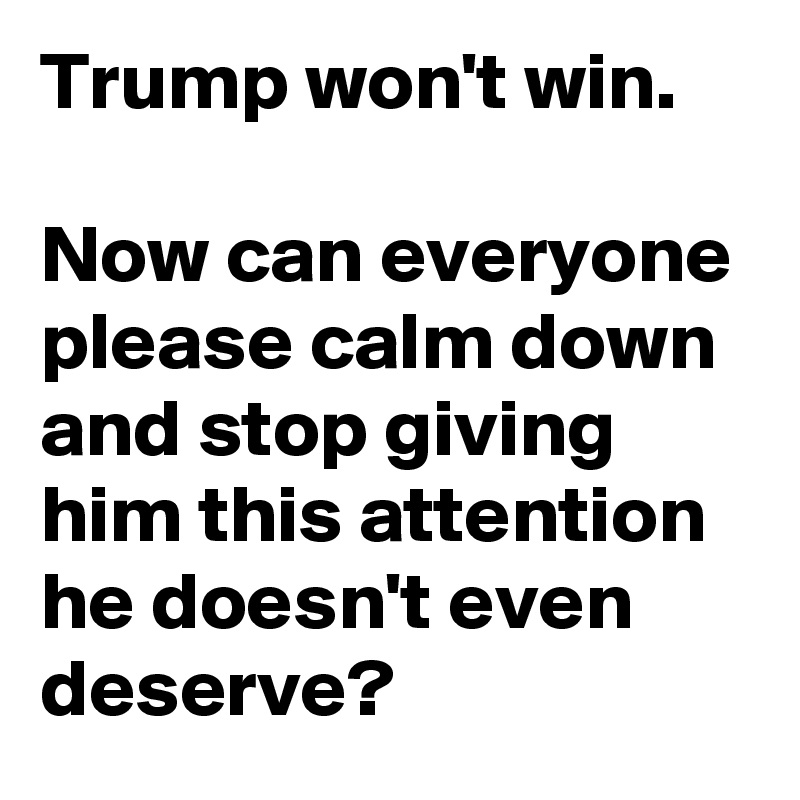 Trump won't win.

Now can everyone please calm down and stop giving him this attention he doesn't even deserve?