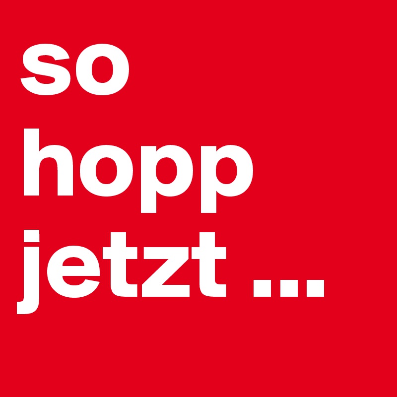 so hopp jetzt ...