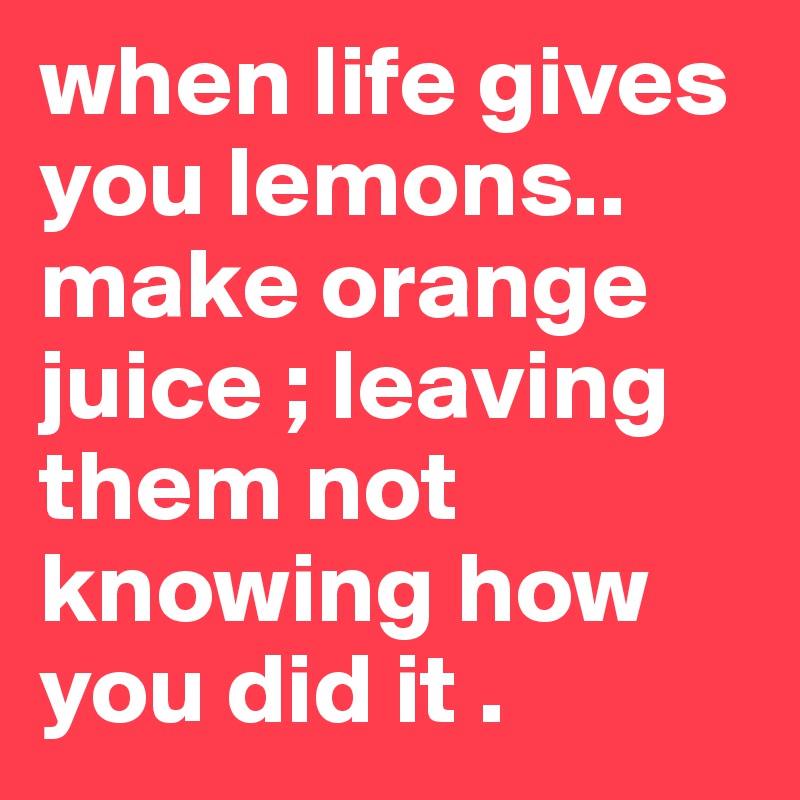 when life gives you lemons.. make orange juice ; leaving them not knowing how you did it .