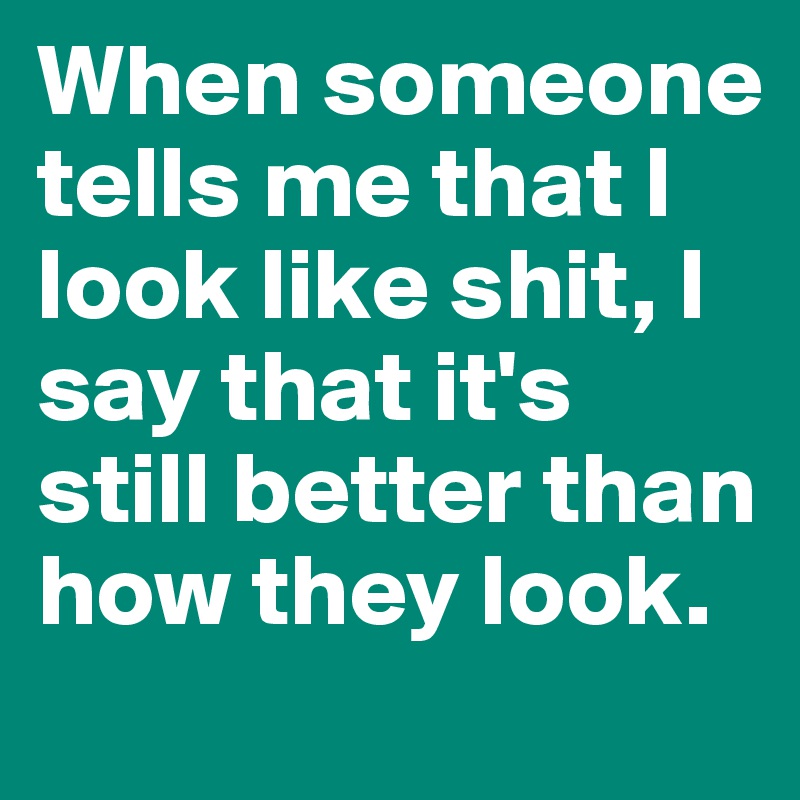 When someone tells me that I look like shit, I say that it's still better than how they look. 