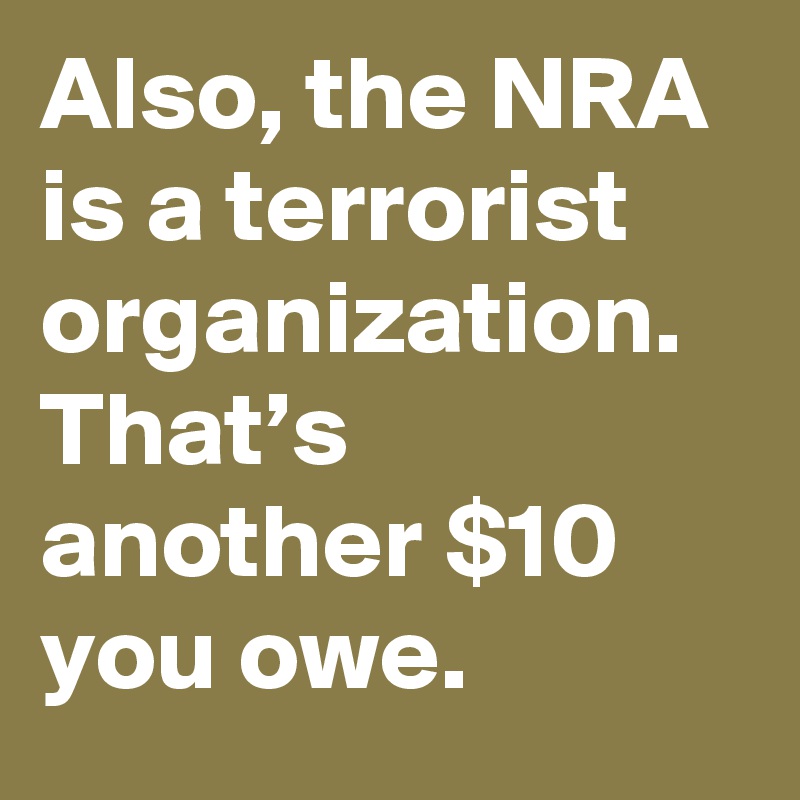 Also, the NRA is a terrorist organization. That’s another $10 you owe.
