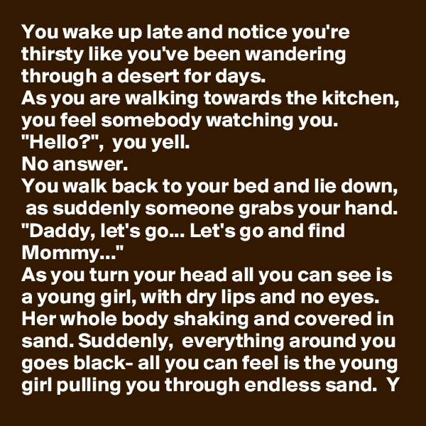 You wake up late and notice you're thirsty like you've been wandering through a desert for days. 
As you are walking towards the kitchen, you feel somebody watching you.
"Hello?",  you yell.
No answer.
You walk back to your bed and lie down,  as suddenly someone grabs your hand.
"Daddy, let's go... Let's go and find Mommy..."
As you turn your head all you can see is a young girl, with dry lips and no eyes. Her whole body shaking and covered in sand. Suddenly,  everything around you goes black- all you can feel is the young girl pulling you through endless sand.  Y
