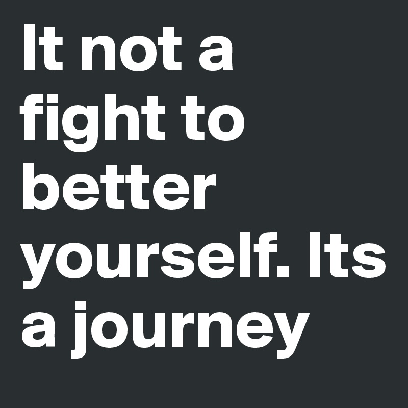 It not a fight to better yourself. Its a journey