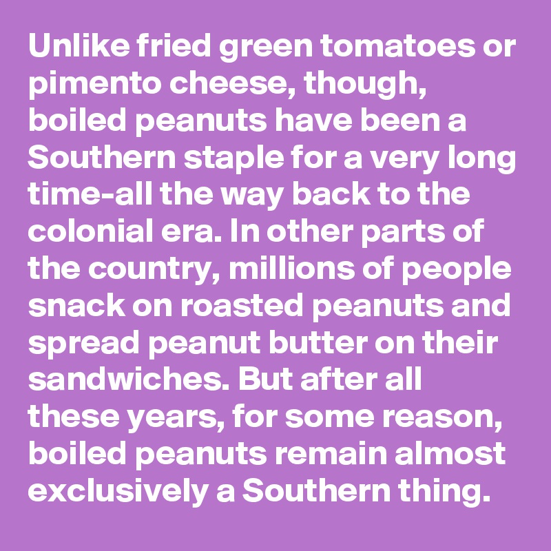 Unlike fried green tomatoes or pimento cheese, though, boiled peanuts have been a Southern staple for a very long time-all the way back to the colonial era. In other parts of the country, millions of people snack on roasted peanuts and spread peanut butter on their sandwiches. But after all these years, for some reason, boiled peanuts remain almost exclusively a Southern thing.