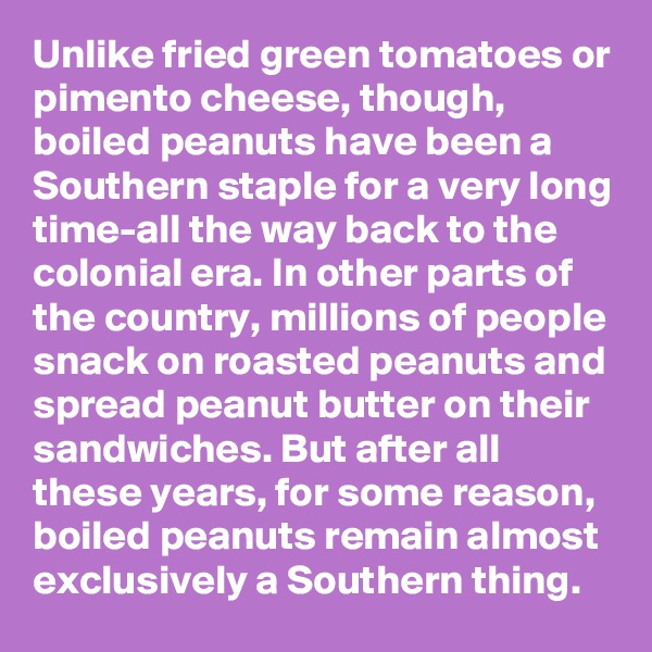 Unlike fried green tomatoes or pimento cheese, though, boiled peanuts have been a Southern staple for a very long time-all the way back to the colonial era. In other parts of the country, millions of people snack on roasted peanuts and spread peanut butter on their sandwiches. But after all these years, for some reason, boiled peanuts remain almost exclusively a Southern thing.