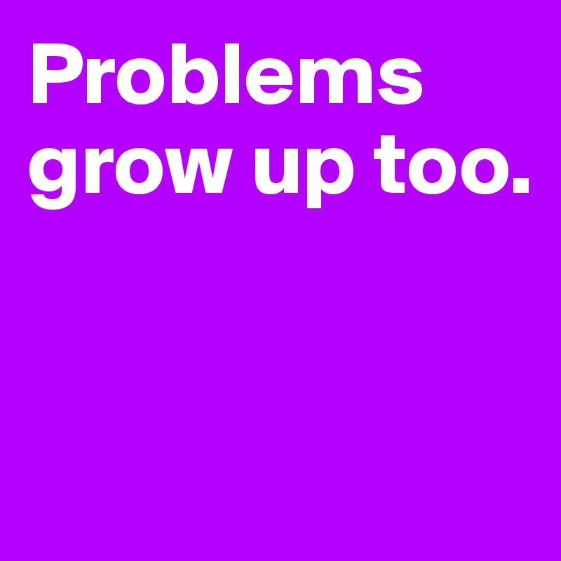 Problems grow up too.                     



