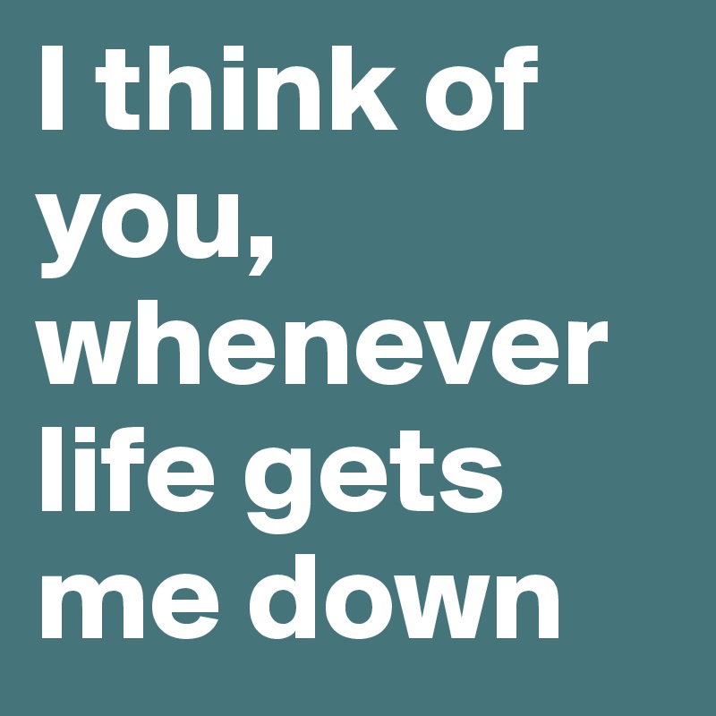I think of you, whenever life gets me down