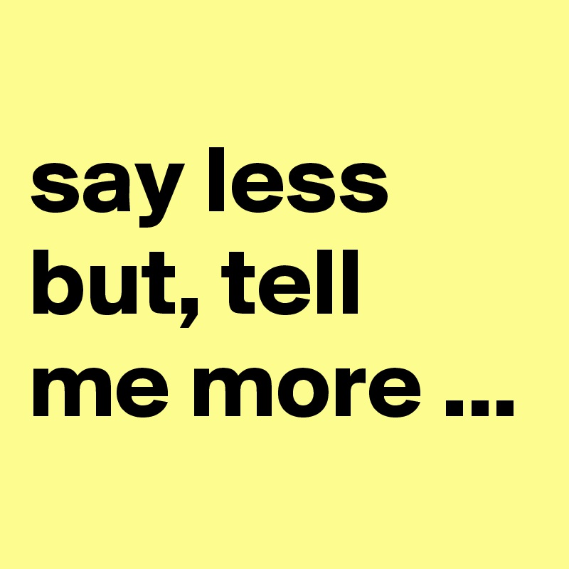 
say less but, tell me more ...
