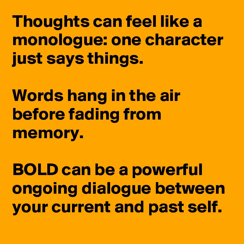 Thoughts can feel like a monologue: one character just says things. 

Words hang in the air before fading from memory. 

BOLD can be a powerful ongoing dialogue between your current and past self. 