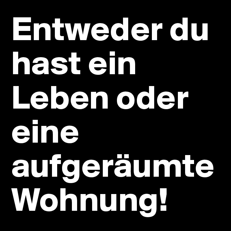 Entweder du hast ein Leben oder eine aufgeräumte Wohnung! Post by