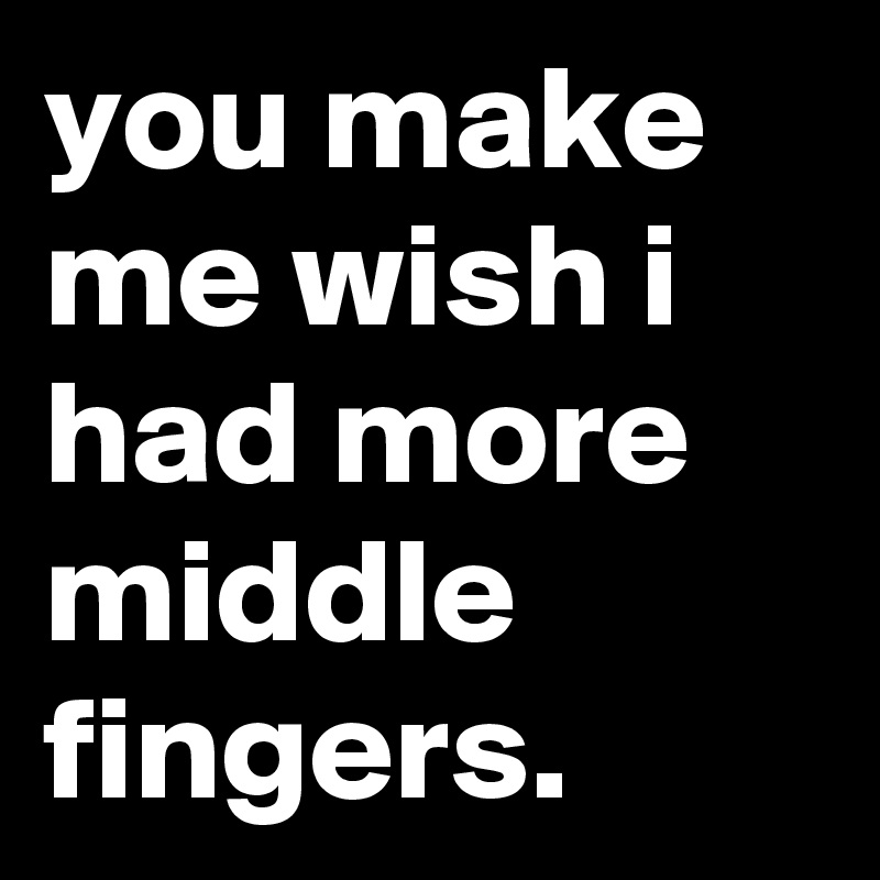 you make me wish i had more middle fingers.