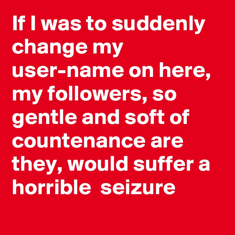 If I was to suddenly change my user-name on here, my followers, so gentle and soft of countenance are they, would suffer a horrible  seizure