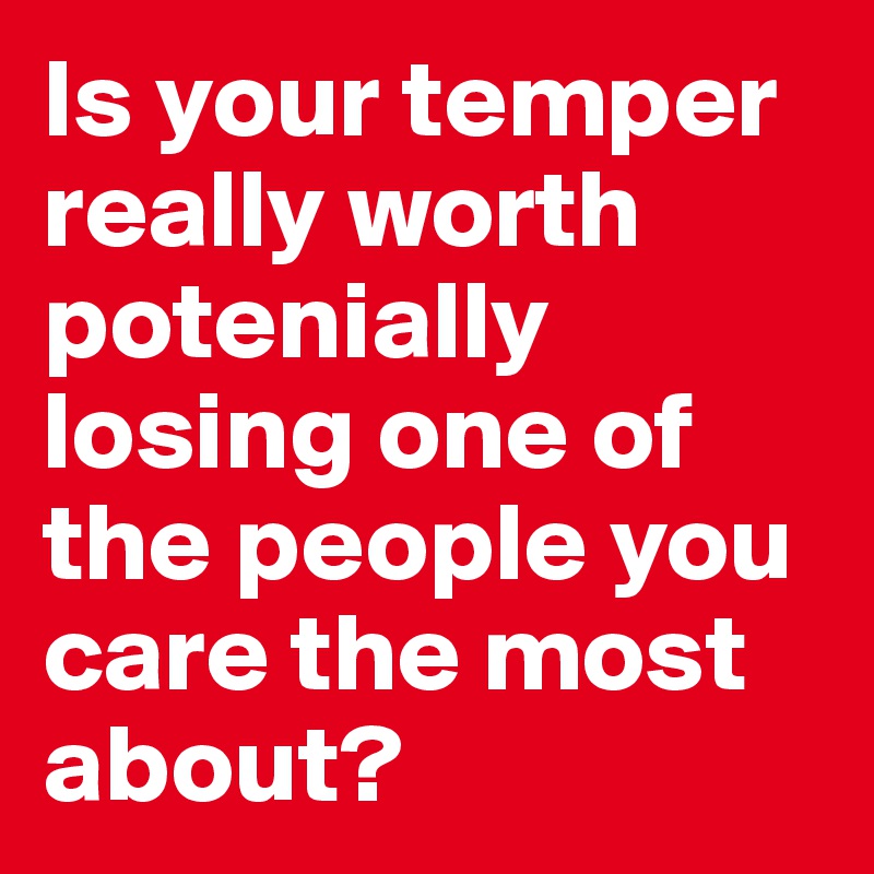 Is your temper really worth potenially losing one of the people you care the most about? 