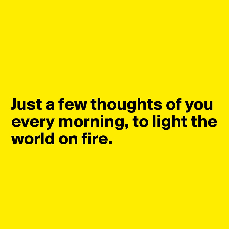 




Just a few thoughts of you every morning, to light the
world on fire. 


