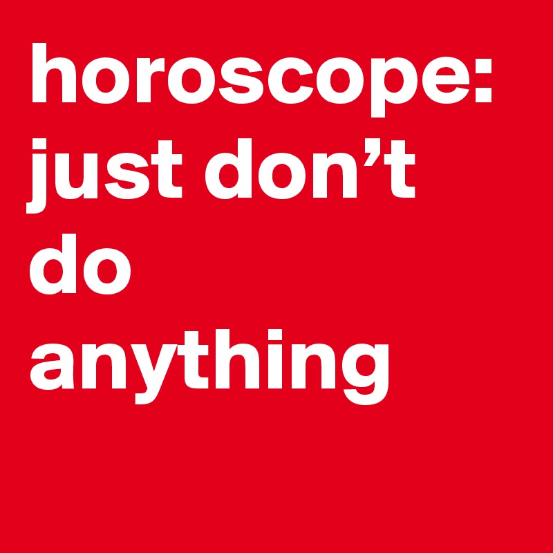 horoscope: just don’t do anything