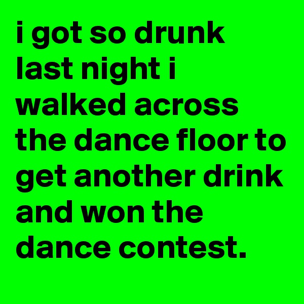 i got so drunk last night i walked across the dance floor to get another drink and won the dance contest.