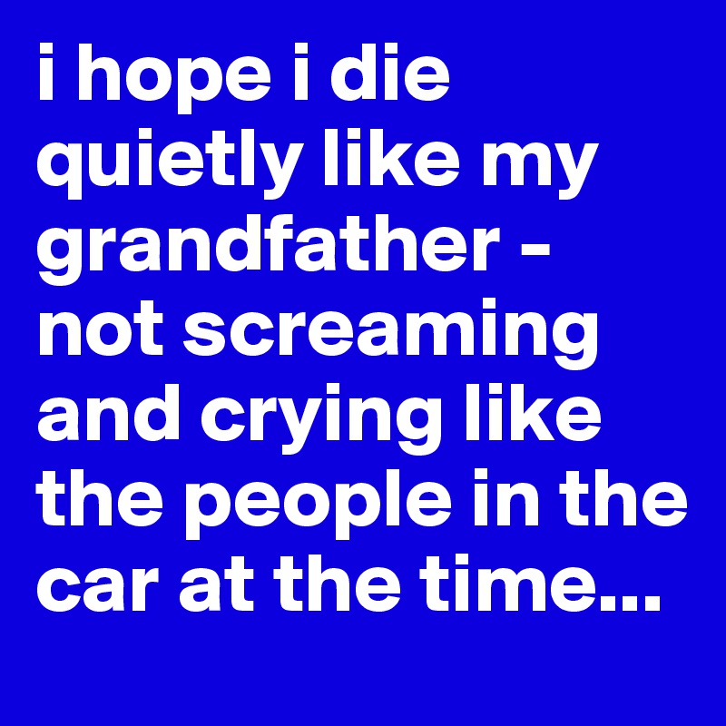 i hope i die quietly like my grandfather - not screaming and crying like the people in the car at the time...