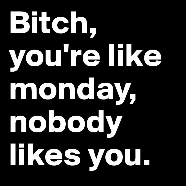 Bitch, you're like monday, nobody likes you.