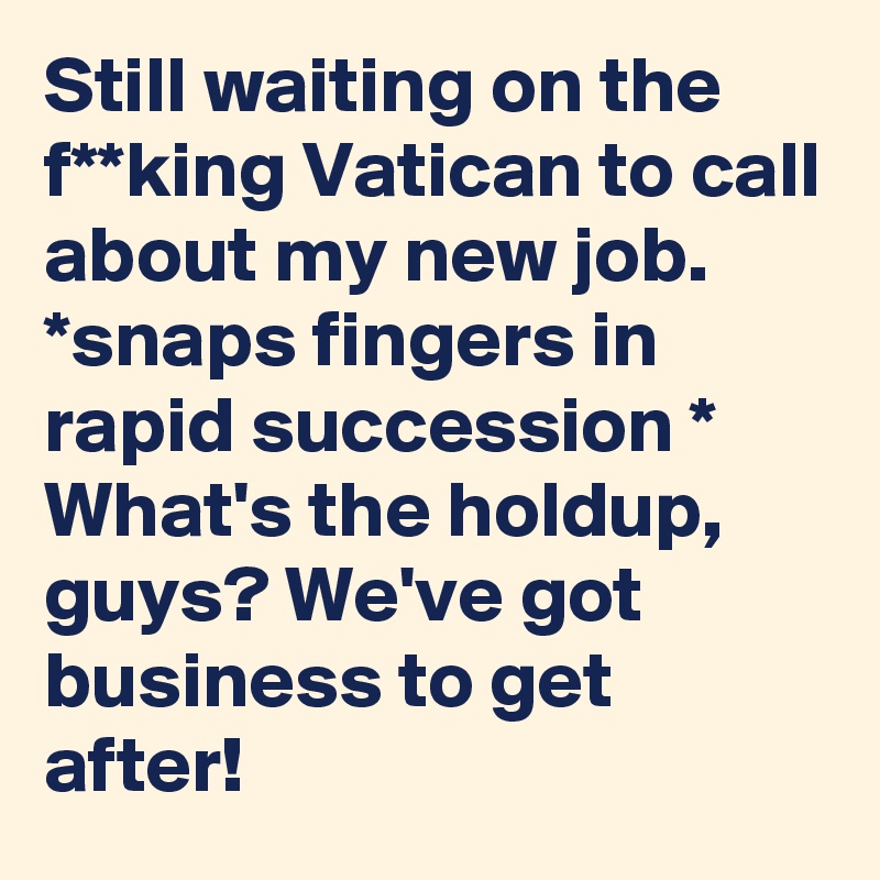 Still waiting on the f**king Vatican to call about my new job. 
*snaps fingers in rapid succession *
What's the holdup, guys? We've got business to get after!