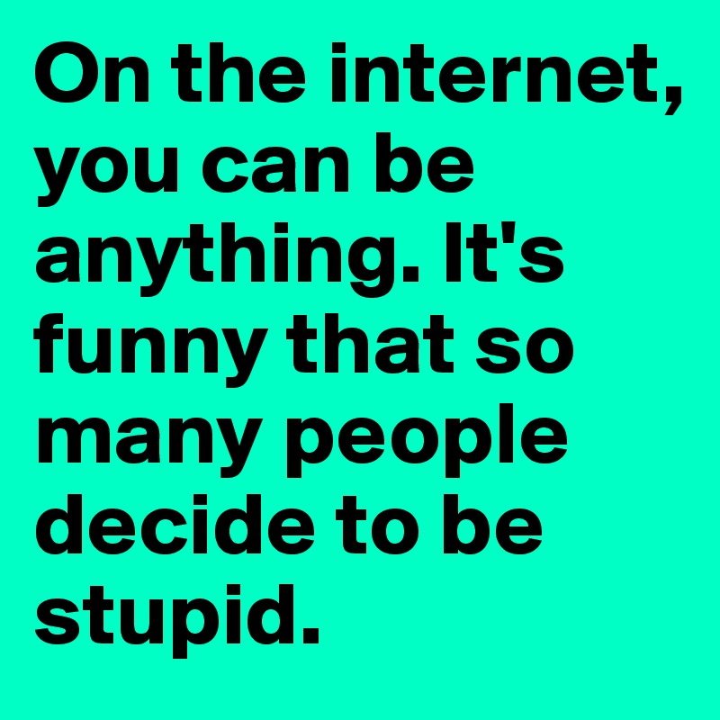 On the internet, you can be anything. It's funny that so many people decide to be stupid.