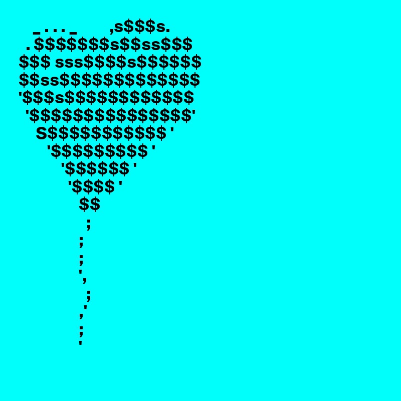     _ . . . _         ,s$$$s.
  . $$$$$$$s$$ss$$$
$$$ sss$$$$s$$$$$$
$$ss$$$$$$$$$$$$$
'$$$s$$$$$$$$$$$$
  '$$$$$$$$$$$$$$$'
     S$$$$$$$$$$$ '
        '$$$$$$$$$ '
            '$$$$$$ '
              '$$$$ '
                 $$
                   ;
                 ;
                 ;
                 ',
                   ;
                 ,'
                 ;
                 '      
