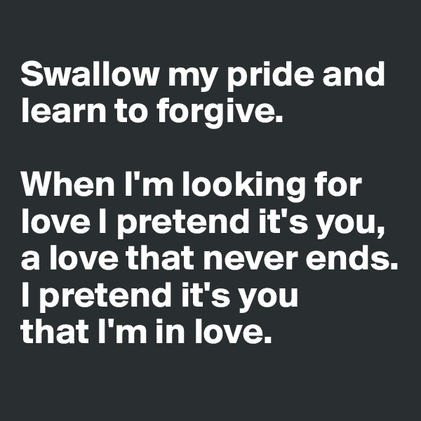 
Swallow my pride and learn to forgive.

When I'm looking for love I pretend it's you,
a love that never ends.
I pretend it's you
that I'm in love.
