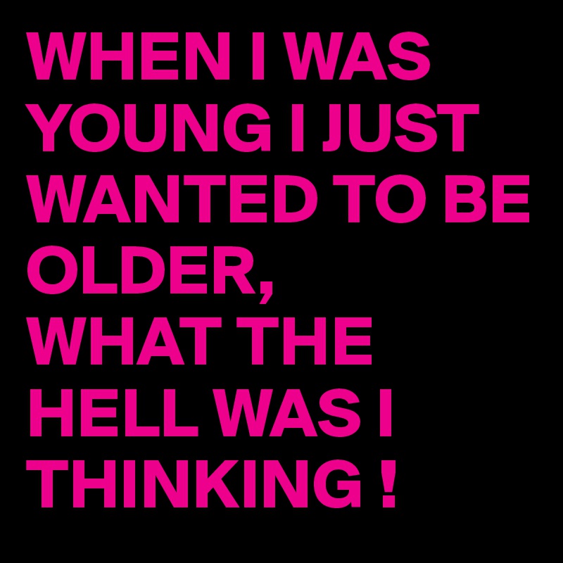 WHEN I WAS YOUNG I JUST WANTED TO BE OLDER,   
WHAT THE HELL WAS I THINKING !