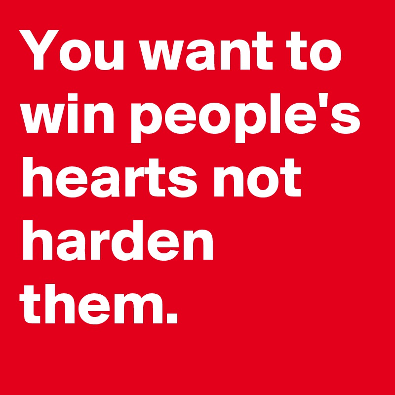 You want to win people's hearts not harden them.