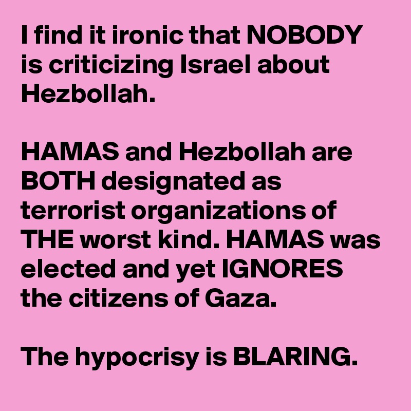 I find it ironic that NOBODY is criticizing Israel about Hezbollah. 

HAMAS and Hezbollah are BOTH designated as terrorist organizations of THE worst kind. HAMAS was elected and yet IGNORES the citizens of Gaza. 

The hypocrisy is BLARING.