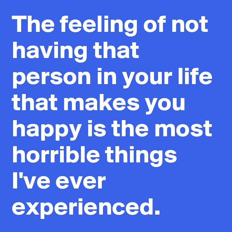 The feeling of not having that person in your life that makes you happy is the most horrible things I've ever experienced. 
