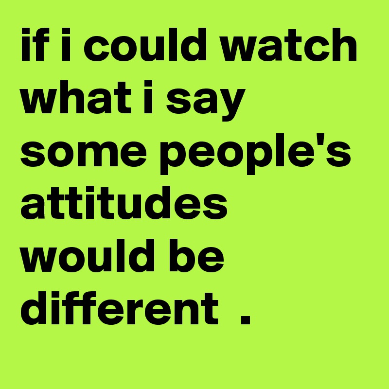 if i could watch what i say some people's attitudes would be different  .