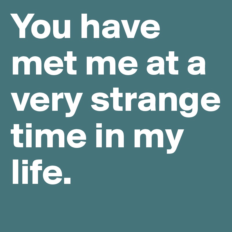 You have met me at a very strange time in my life. 