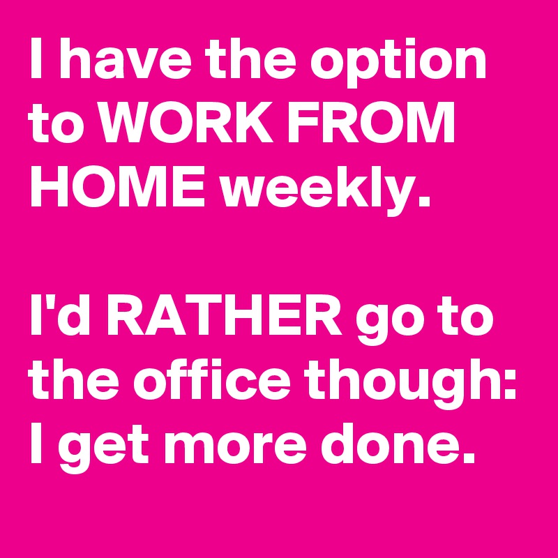 I have the option to WORK FROM HOME weekly.

I'd RATHER go to the office though: I get more done. 