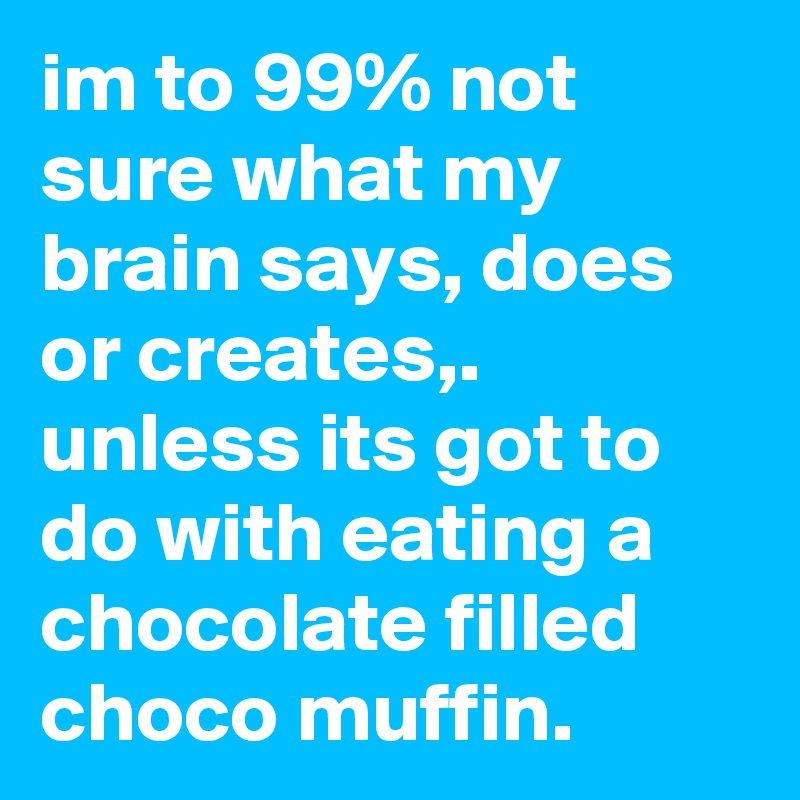im to 99% not sure what my brain says, does or creates,. unless its got to do with eating a chocolate filled choco muffin. 