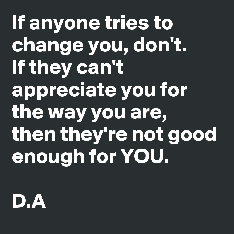 If anyone tries to change you, don't. 
If they can't appreciate you for the way you are, 
then they're not good enough for YOU. 

D.A